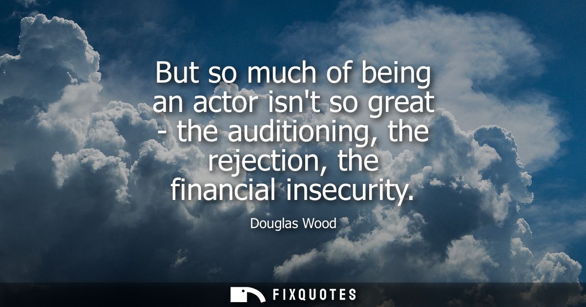 But so much of being an actor isnt so great - the auditioning, the rejection, the financial insecurity
