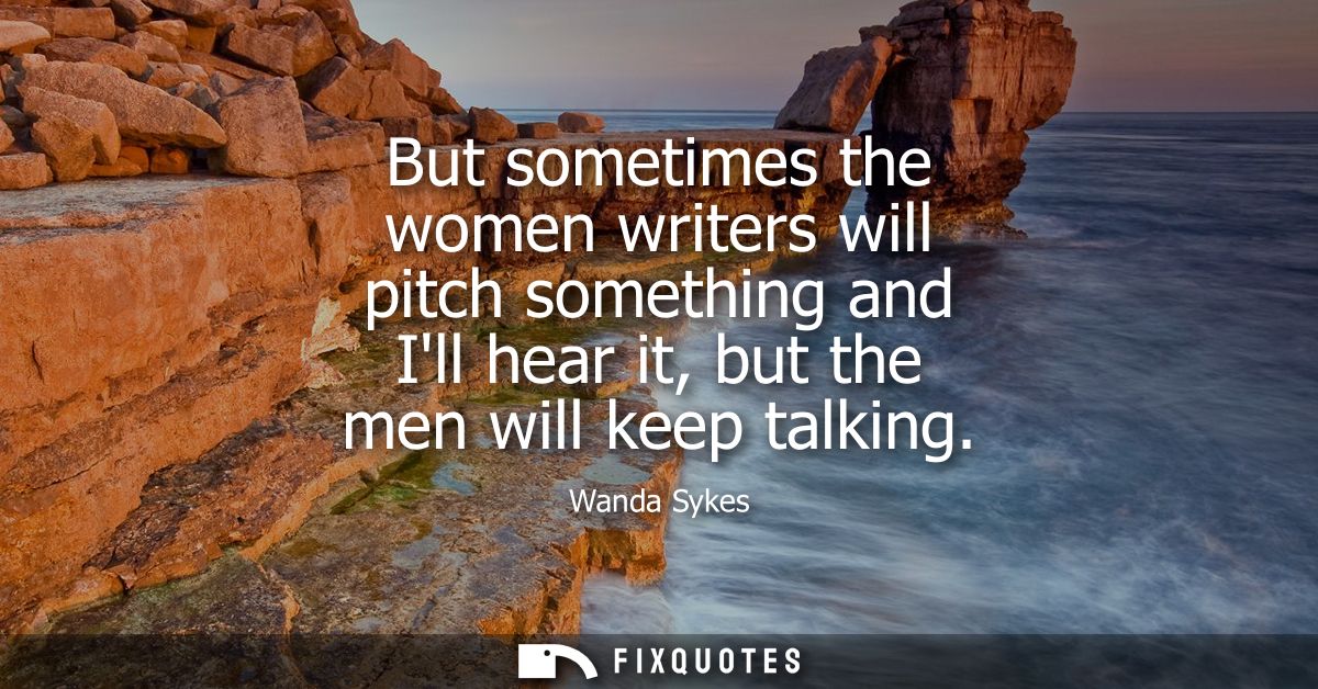 But sometimes the women writers will pitch something and Ill hear it, but the men will keep talking