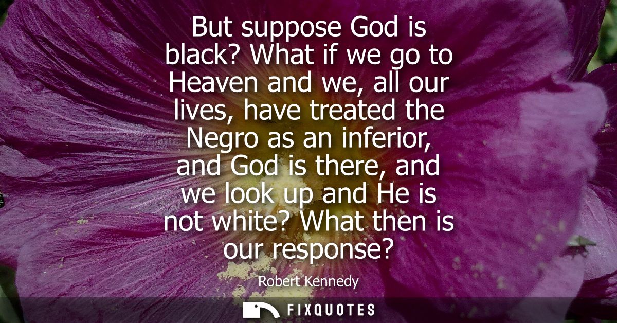 But suppose God is black? What if we go to Heaven and we, all our lives, have treated the Negro as an inferior, and God 