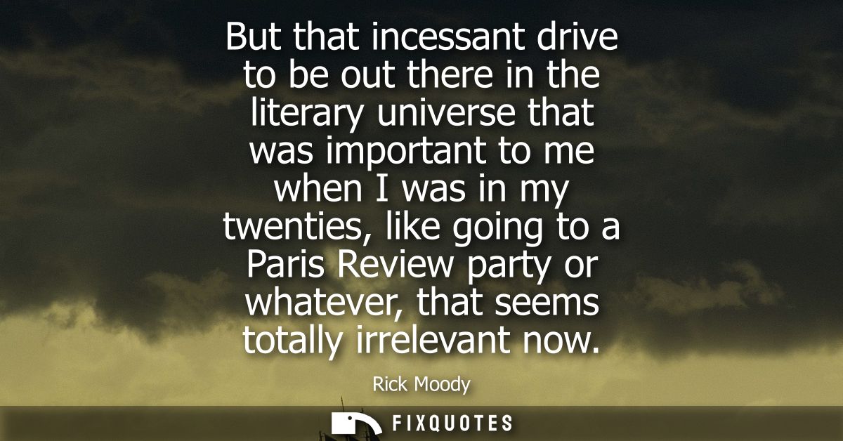 But that incessant drive to be out there in the literary universe that was important to me when I was in my twenties, li