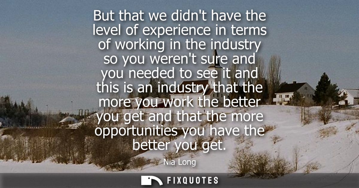 But that we didnt have the level of experience in terms of working in the industry so you werent sure and you needed to 