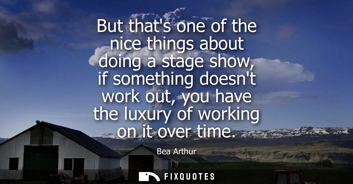 But thats one of the nice things about doing a stage show, if something doesnt work out, you have the luxury of working 