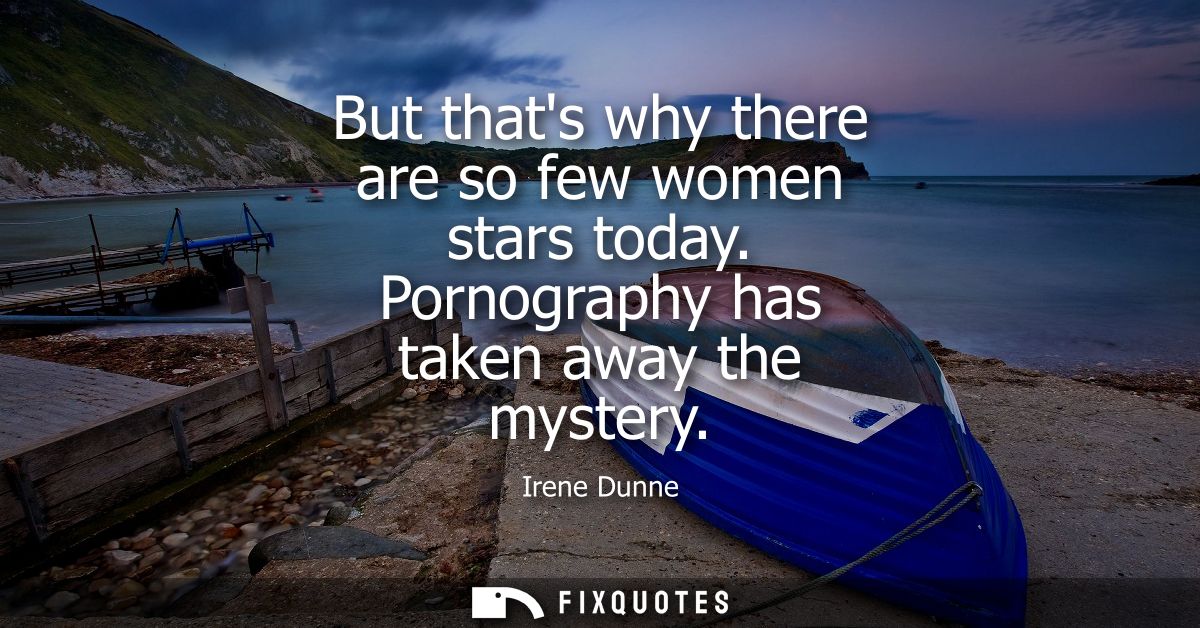But thats why there are so few women stars today. Pornography has taken away the mystery