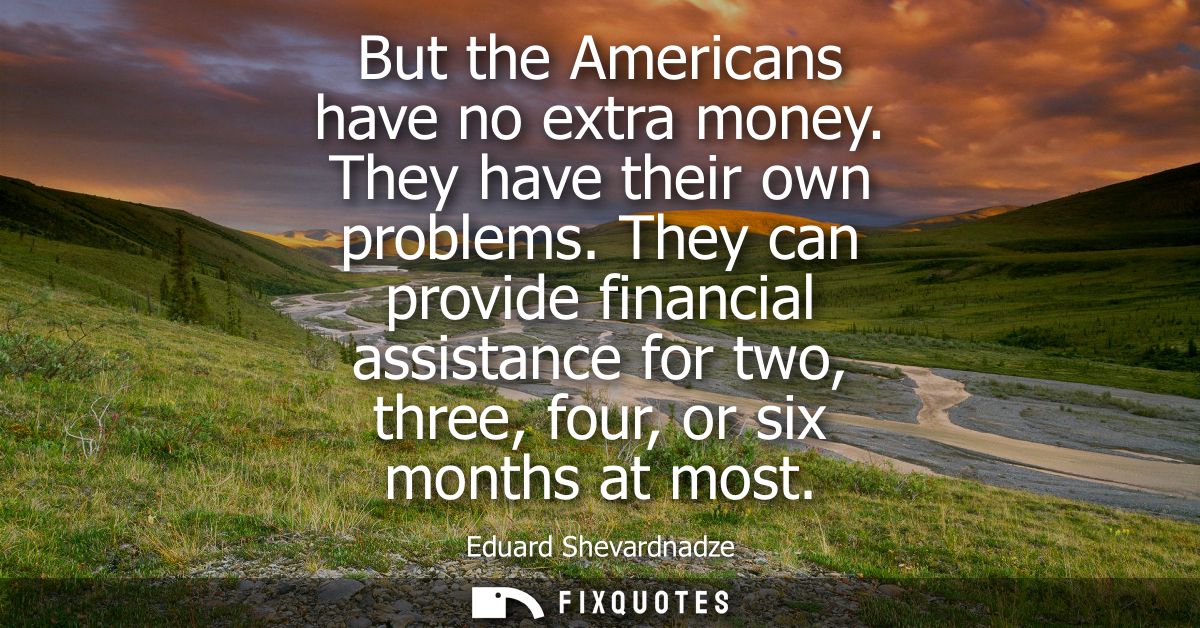 But the Americans have no extra money. They have their own problems. They can provide financial assistance for two, thre