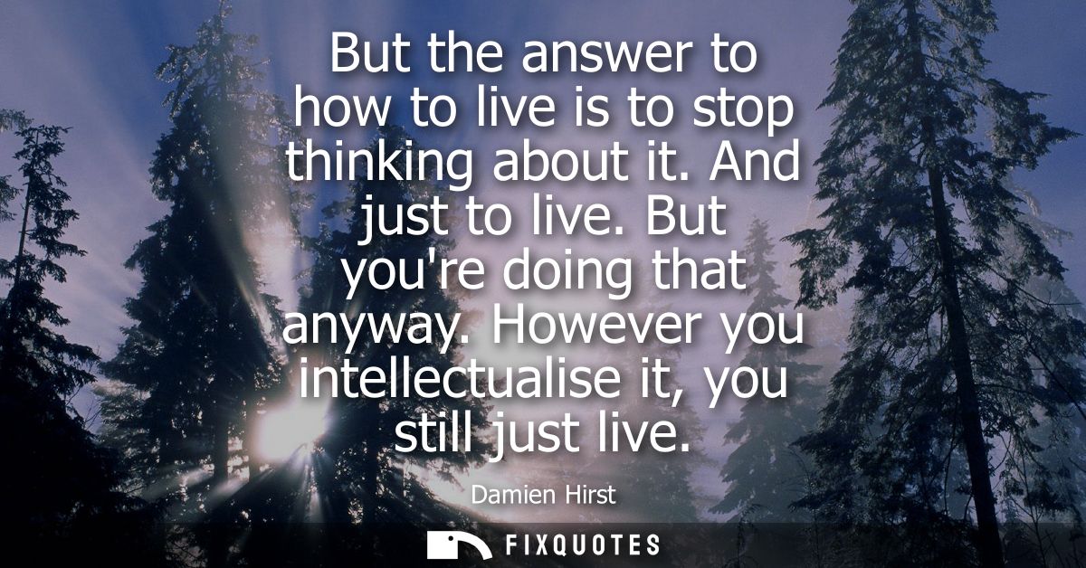 But the answer to how to live is to stop thinking about it. And just to live. But youre doing that anyway. However you i