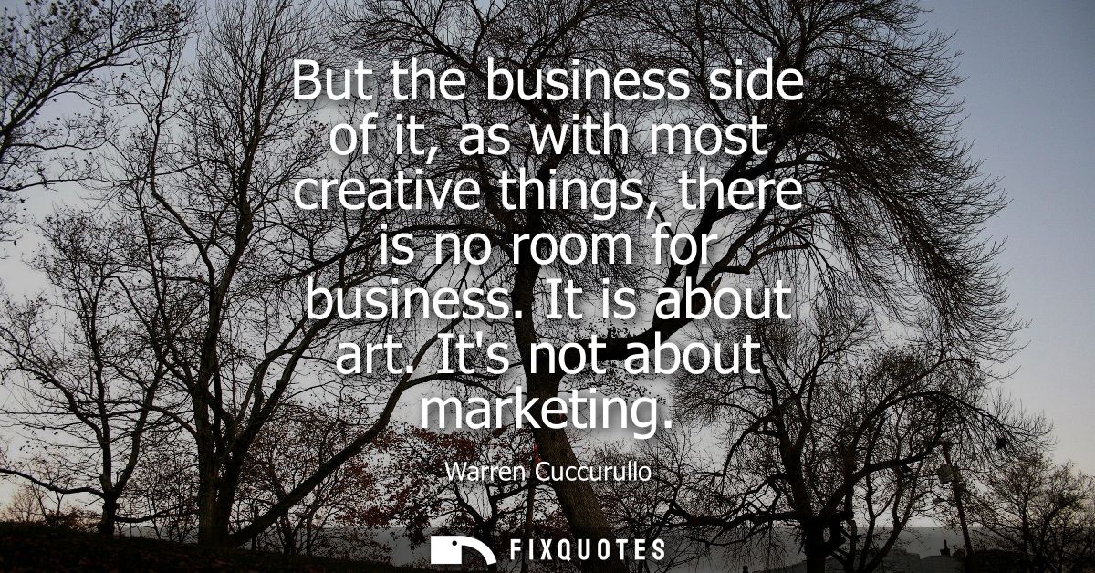 But the business side of it, as with most creative things, there is no room for business. It is about art. Its not about
