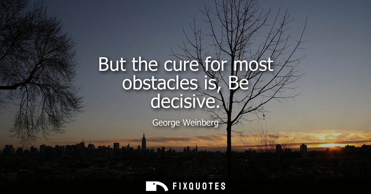 But the cure for most obstacles is, Be decisive