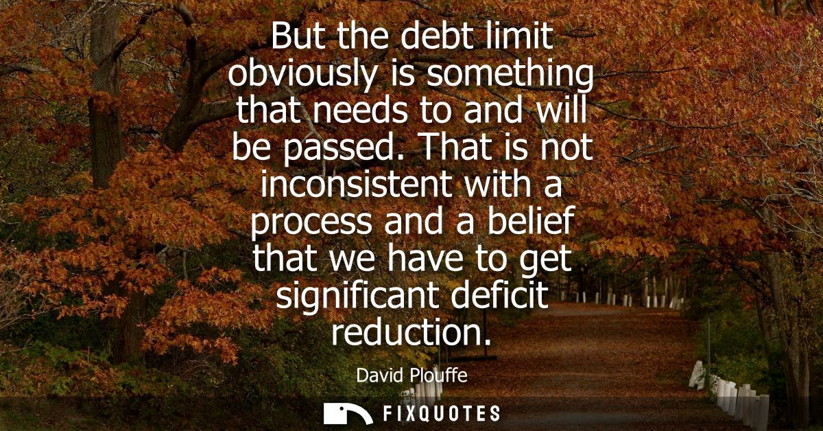 But the debt limit obviously is something that needs to and will be passed. That is not inconsistent with a process and 