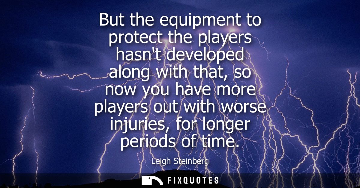 But the equipment to protect the players hasnt developed along with that, so now you have more players out with worse in
