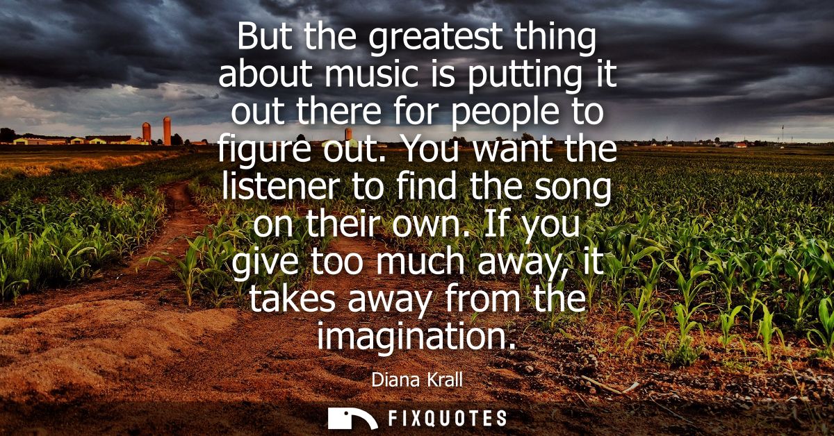 But the greatest thing about music is putting it out there for people to figure out. You want the listener to find the s