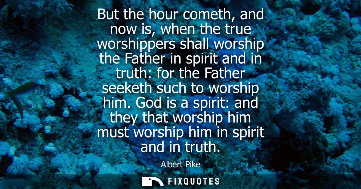 But the hour cometh, and now is, when the true worshippers shall worship the Father in spirit and in truth: for the Fath