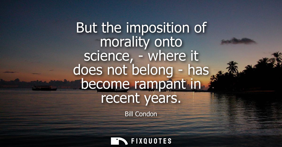 But the imposition of morality onto science, - where it does not belong - has become rampant in recent years