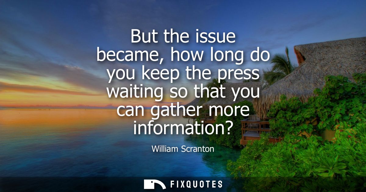 But the issue became, how long do you keep the press waiting so that you can gather more information?