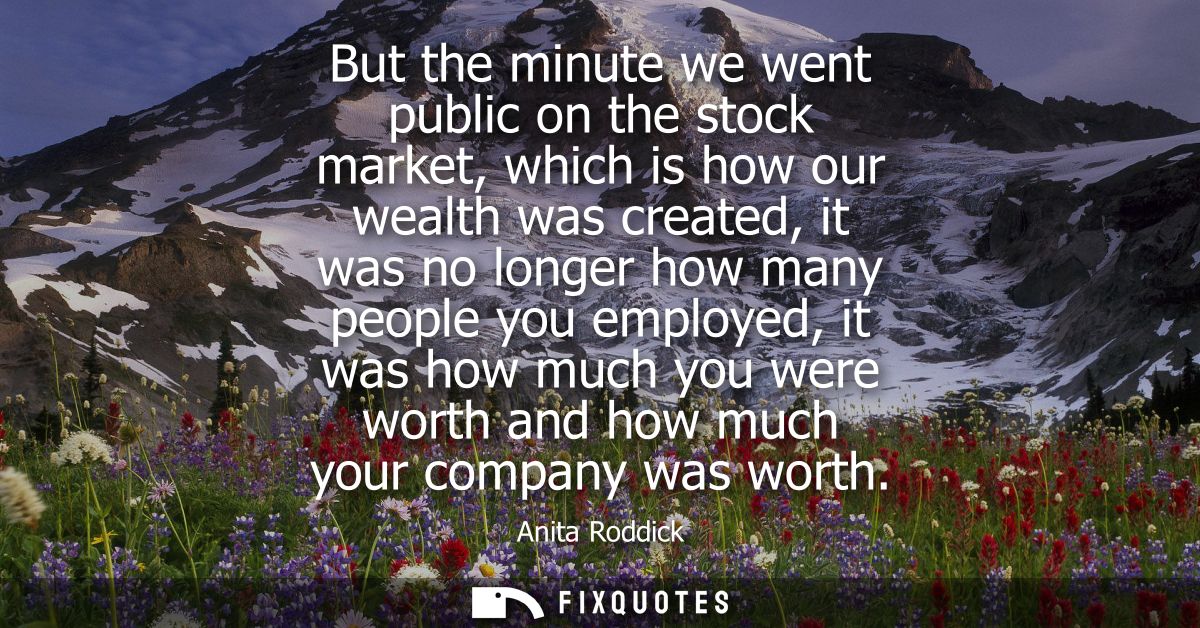 But the minute we went public on the stock market, which is how our wealth was created, it was no longer how many people