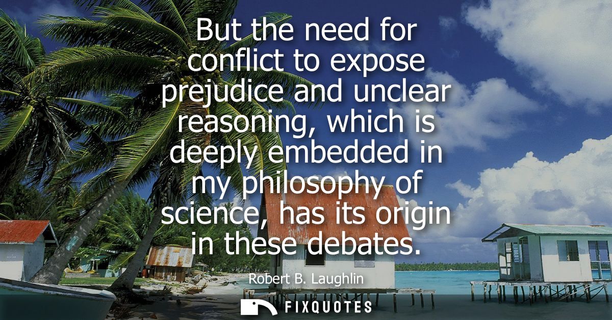But the need for conflict to expose prejudice and unclear reasoning, which is deeply embedded in my philosophy of scienc