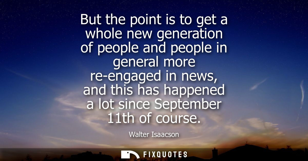 But the point is to get a whole new generation of people and people in general more re-engaged in news, and this has hap