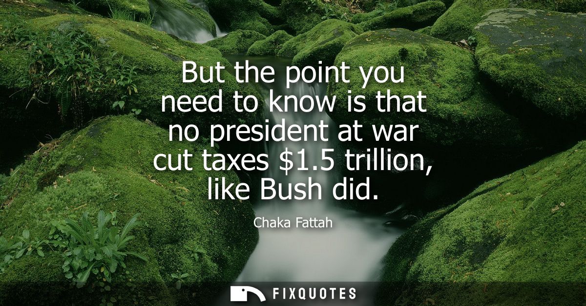 But the point you need to know is that no president at war cut taxes 1.5 trillion, like Bush did