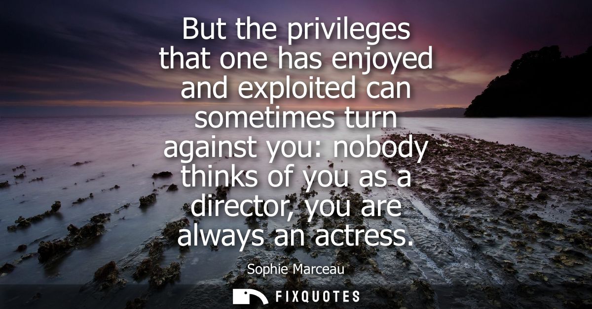 But the privileges that one has enjoyed and exploited can sometimes turn against you: nobody thinks of you as a director