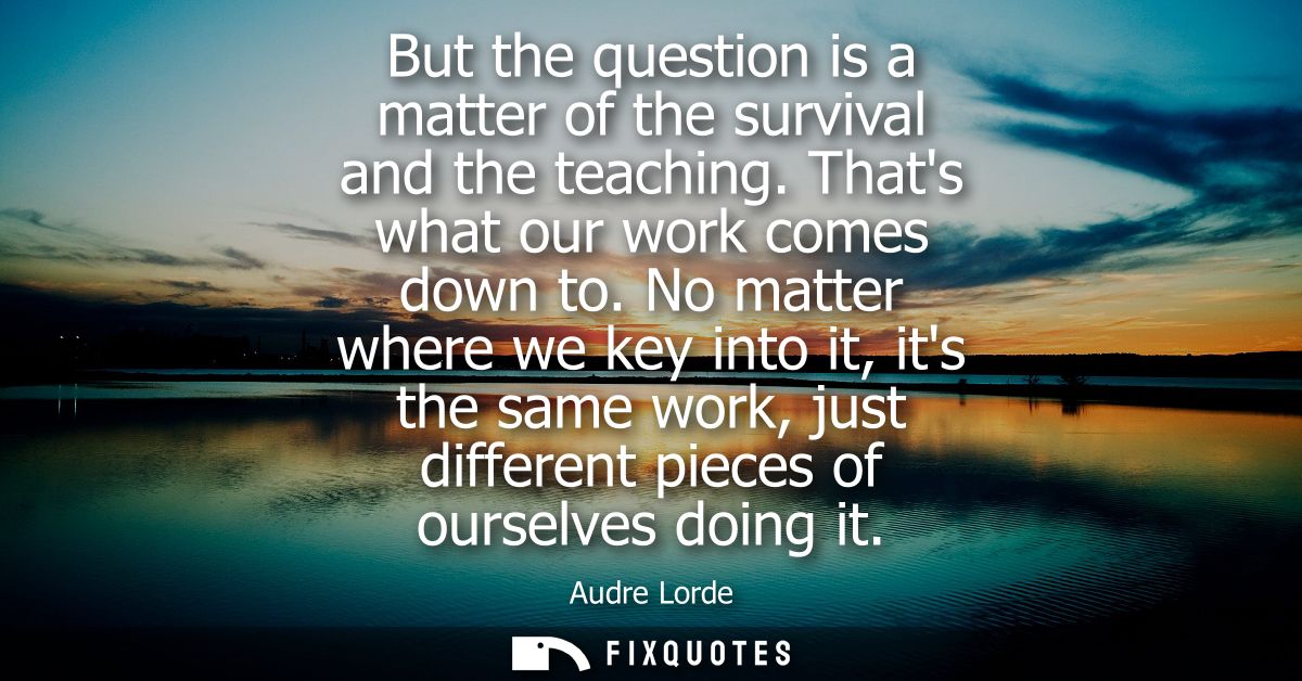 But the question is a matter of the survival and the teaching. Thats what our work comes down to. No matter where we key