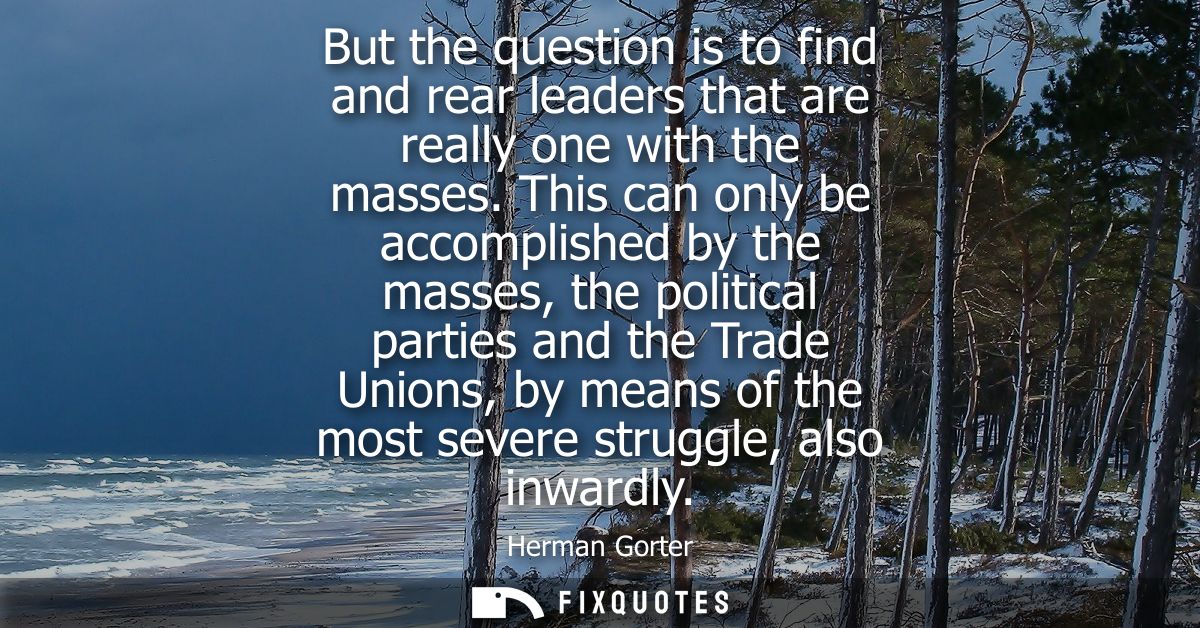But the question is to find and rear leaders that are really one with the masses. This can only be accomplished by the m