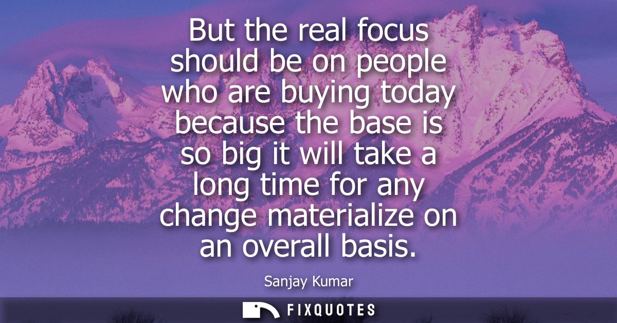 But the real focus should be on people who are buying today because the base is so big it will take a long time for any 