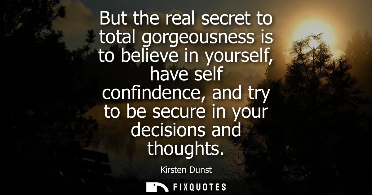 But the real secret to total gorgeousness is to believe in yourself, have self confindence, and try to be secure in your
