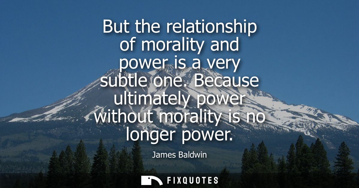 But the relationship of morality and power is a very subtle one. Because ultimately power without morality is no longer 