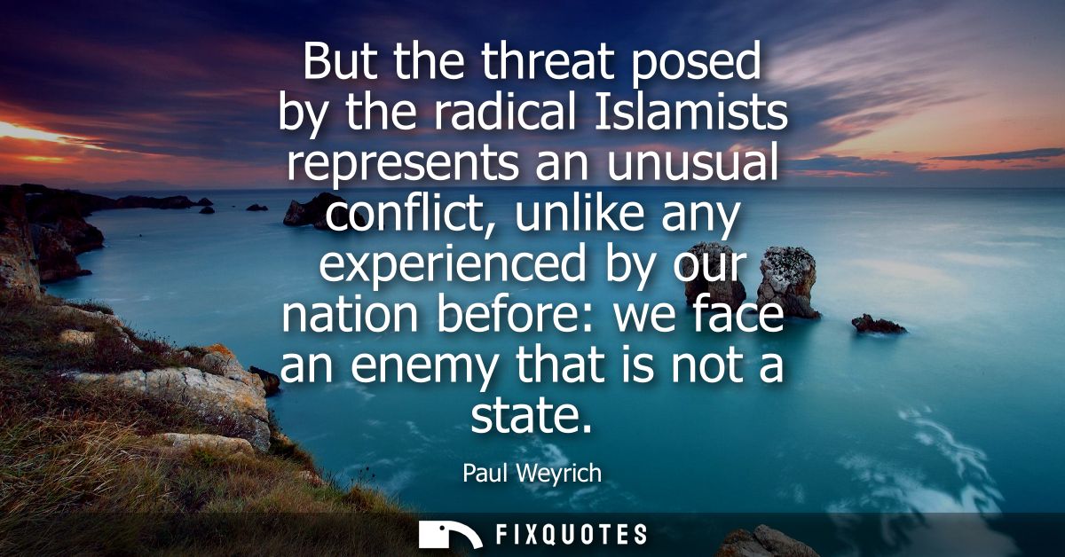 But the threat posed by the radical Islamists represents an unusual conflict, unlike any experienced by our nation befor