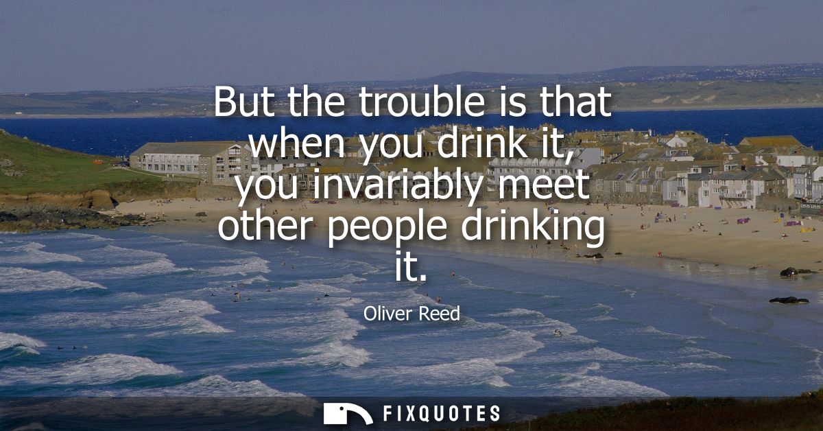 But the trouble is that when you drink it, you invariably meet other people drinking it