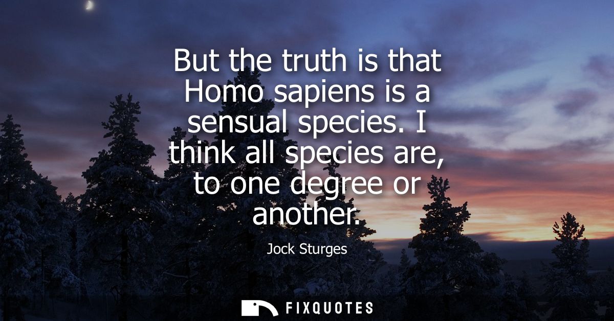But the truth is that Homo sapiens is a sensual species. I think all species are, to one degree or another