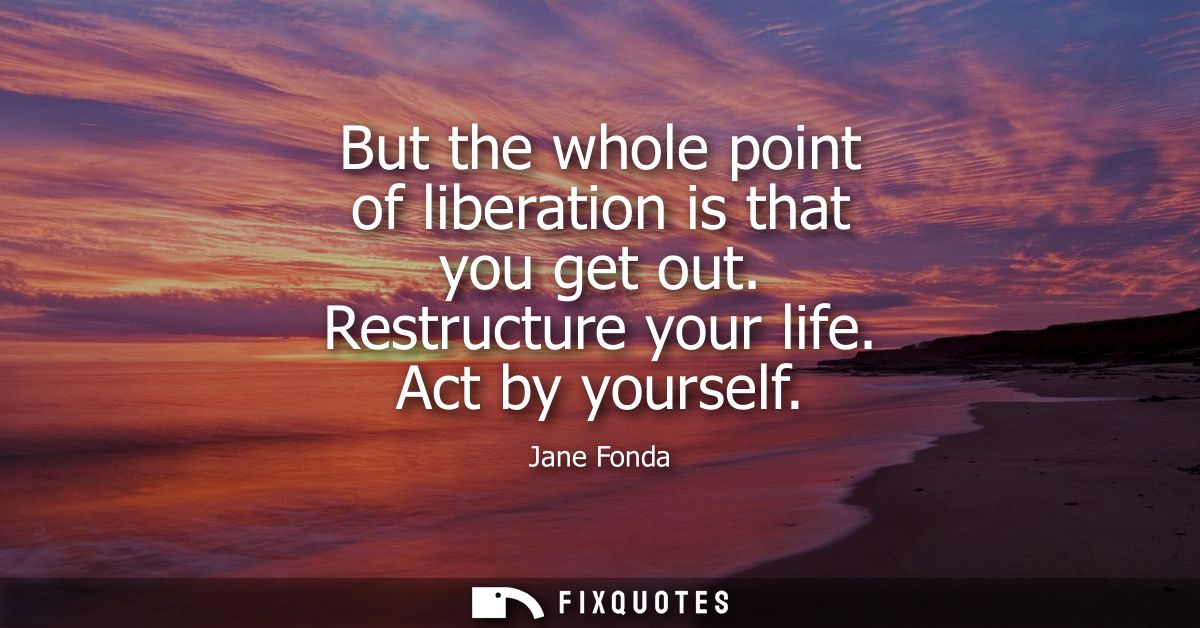 But the whole point of liberation is that you get out. Restructure your life. Act by yourself