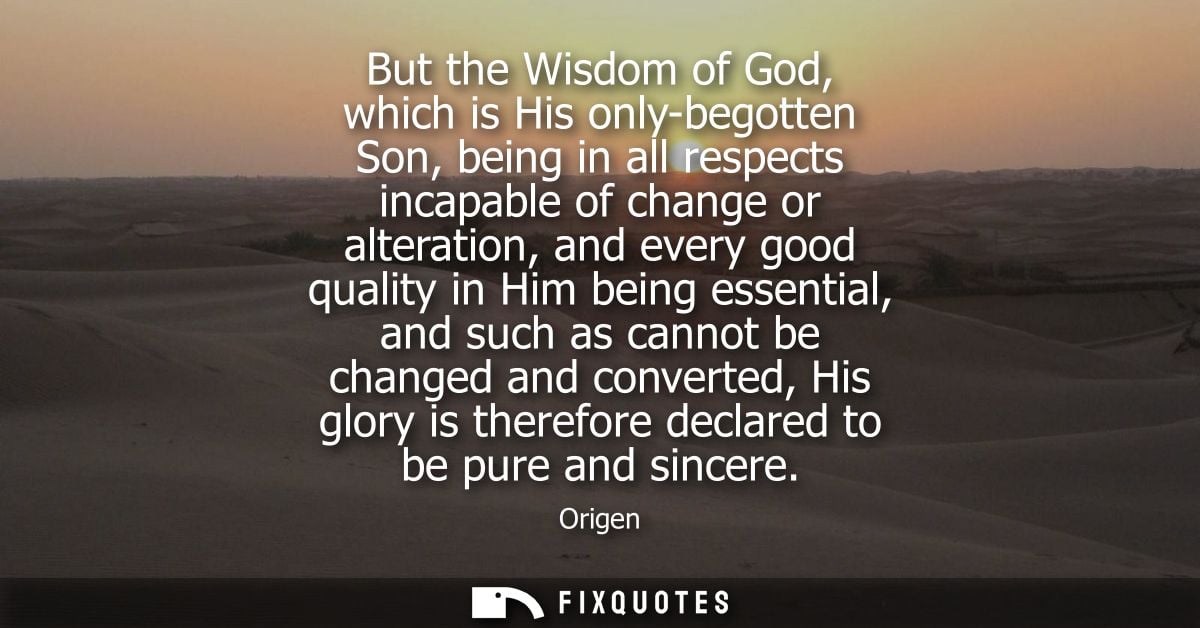 But the Wisdom of God, which is His only-begotten Son, being in all respects incapable of change or alteration, and ever