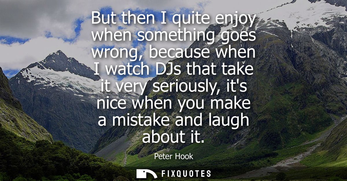 But then I quite enjoy when something goes wrong, because when I watch DJs that take it very seriously, its nice when yo