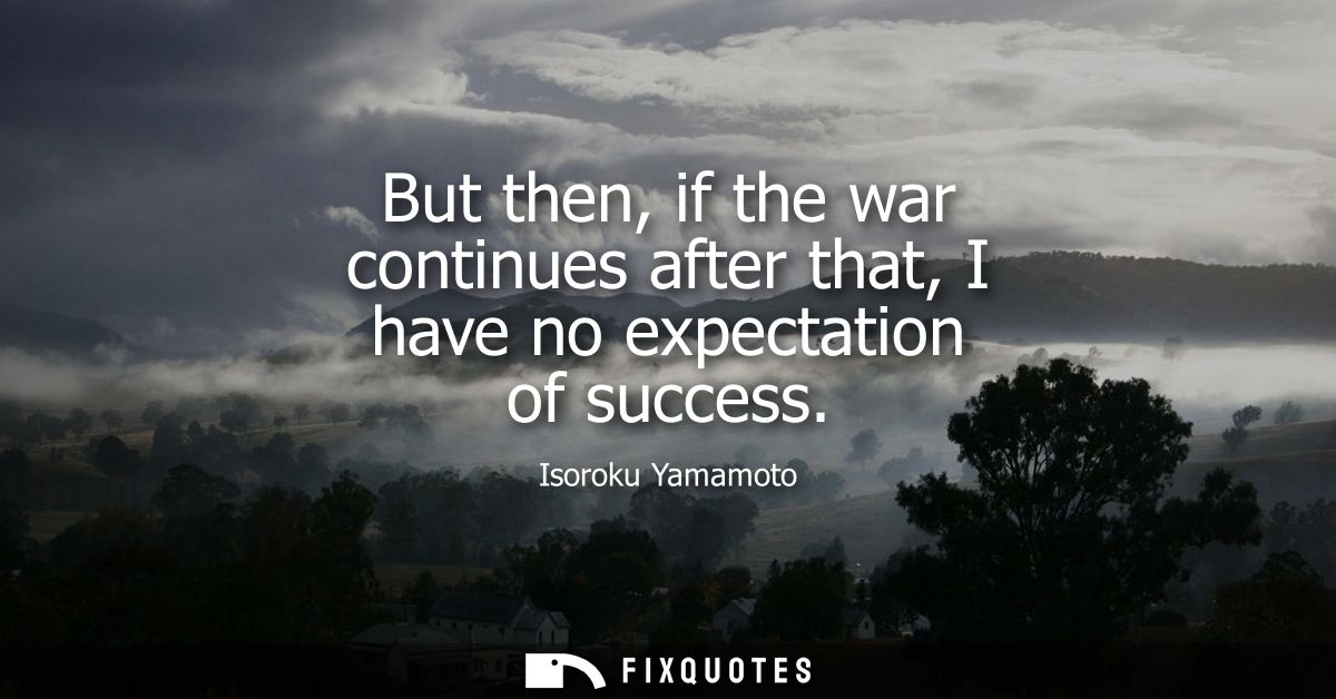 But then, if the war continues after that, I have no expectation of success