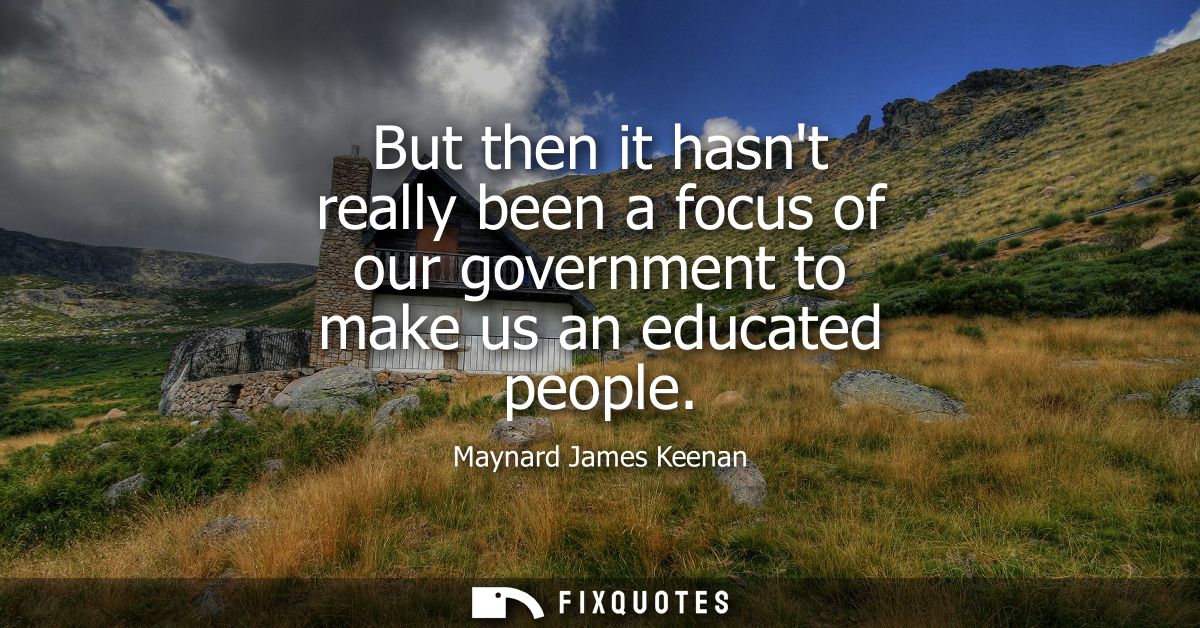 But then it hasnt really been a focus of our government to make us an educated people