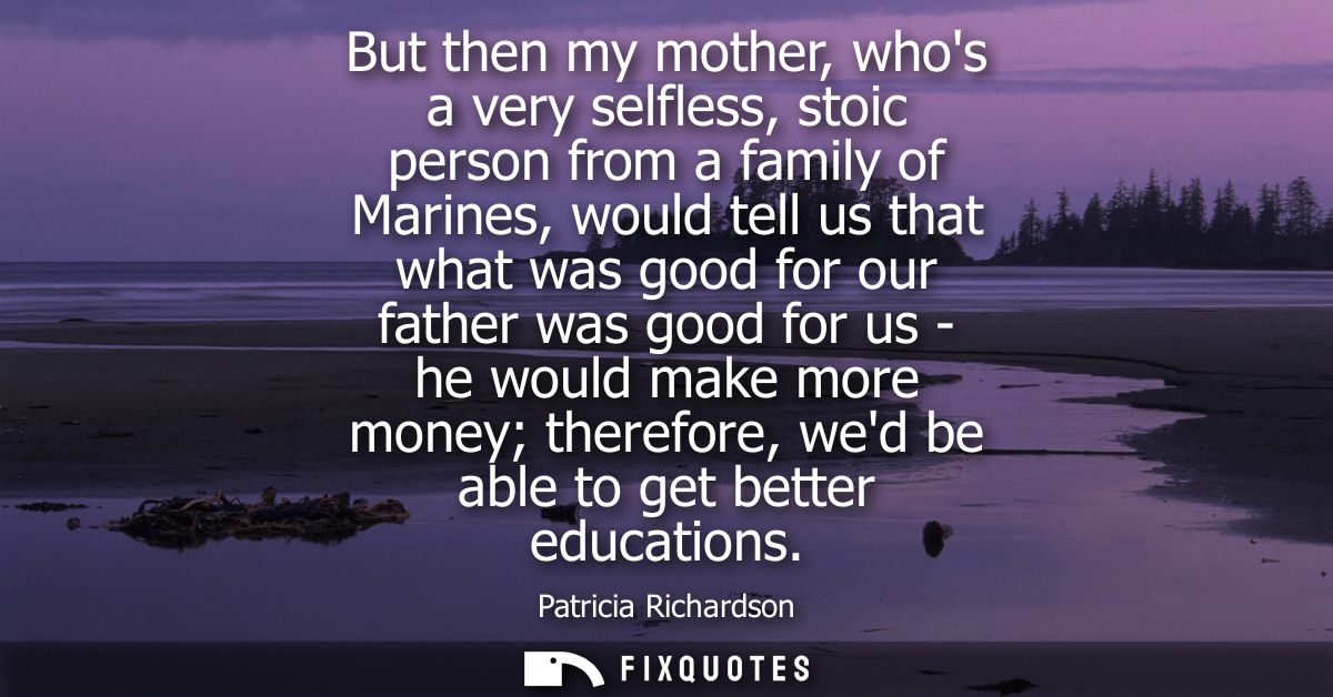 But then my mother, whos a very selfless, stoic person from a family of Marines, would tell us that what was good for ou