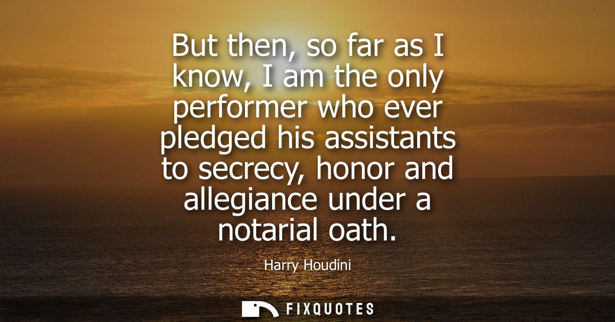 But then, so far as I know, I am the only performer who ever pledged his assistants to secrecy, honor and allegiance und