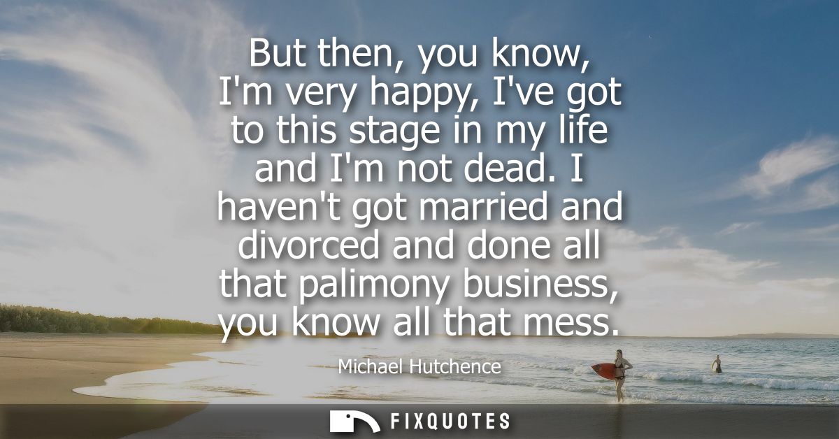 But then, you know, Im very happy, Ive got to this stage in my life and Im not dead. I havent got married and divorced a