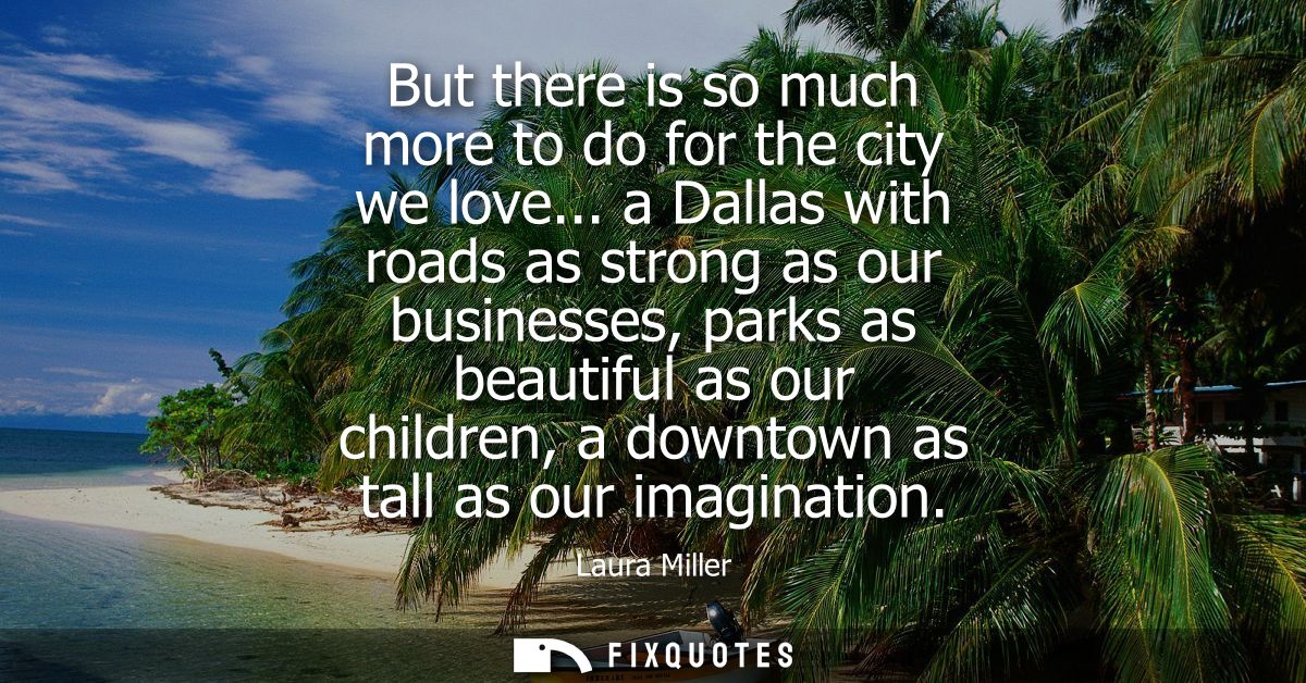 But there is so much more to do for the city we love... a Dallas with roads as strong as our businesses, parks as beauti