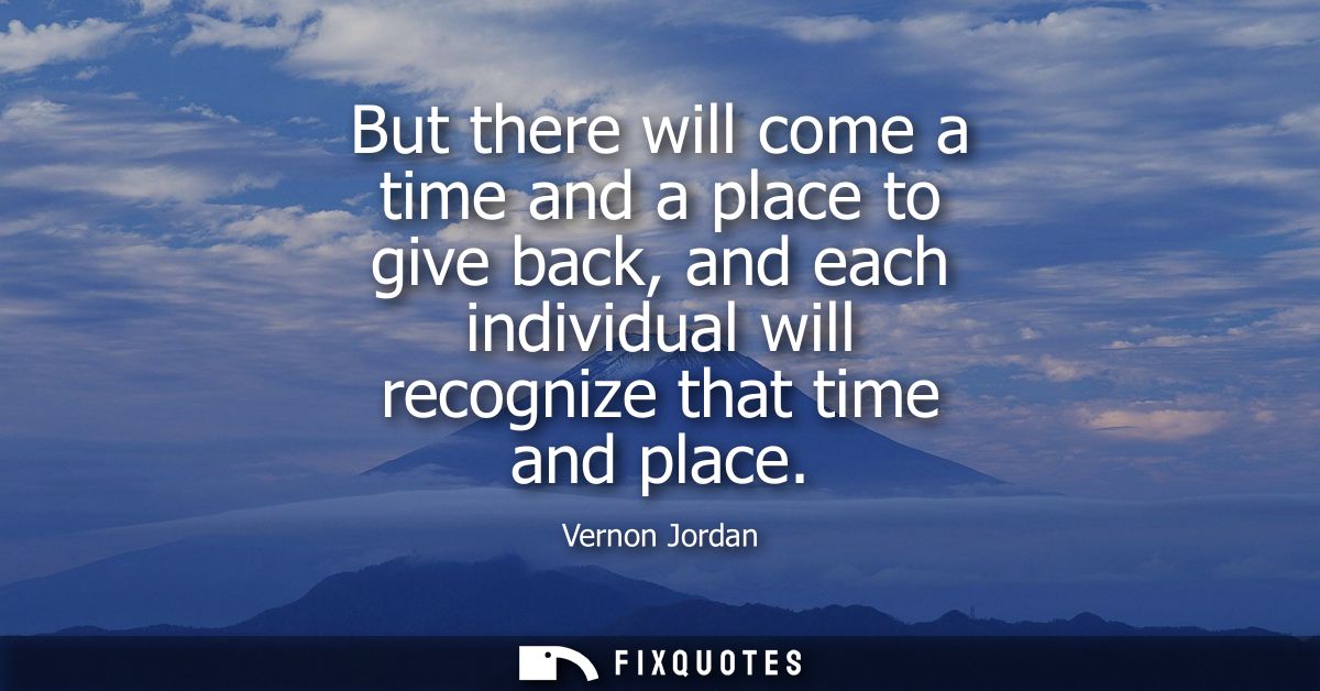 But there will come a time and a place to give back, and each individual will recognize that time and place