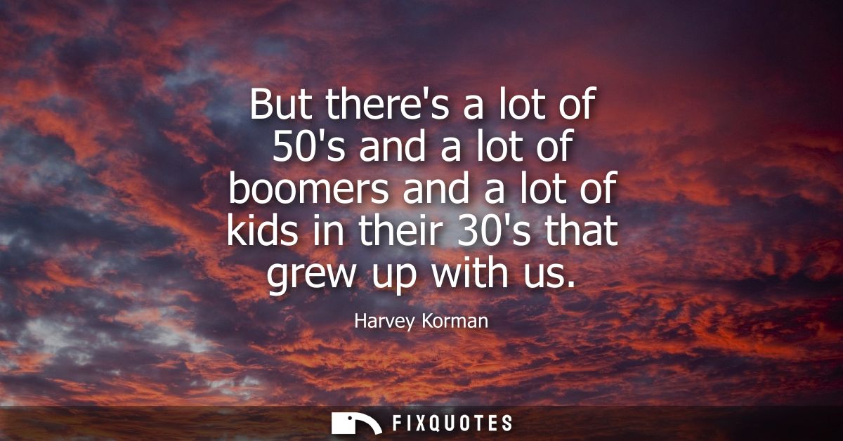 But theres a lot of 50s and a lot of boomers and a lot of kids in their 30s that grew up with us