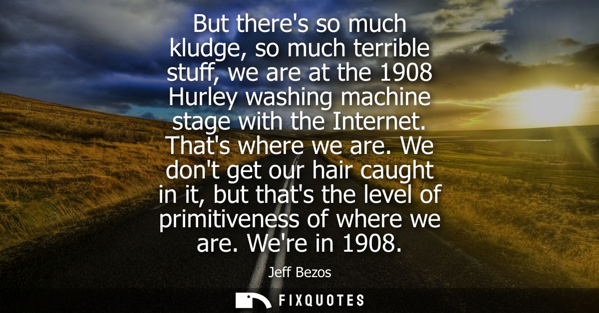 But theres so much kludge, so much terrible stuff, we are at the 1908 Hurley washing machine stage with the Internet. Th