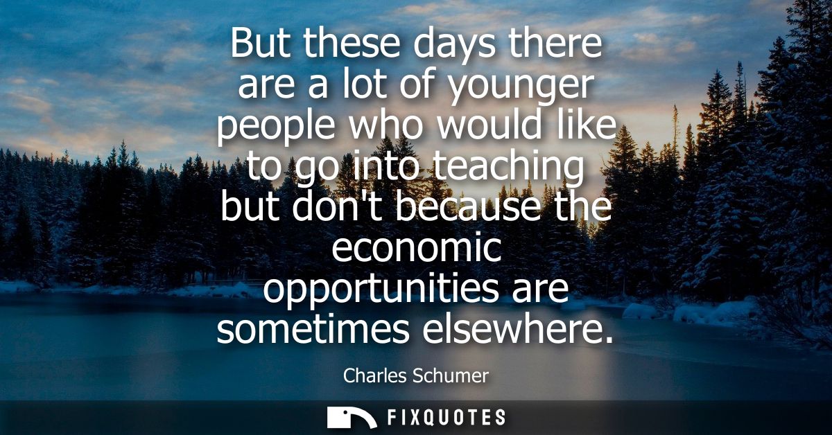 But these days there are a lot of younger people who would like to go into teaching but dont because the economic opport