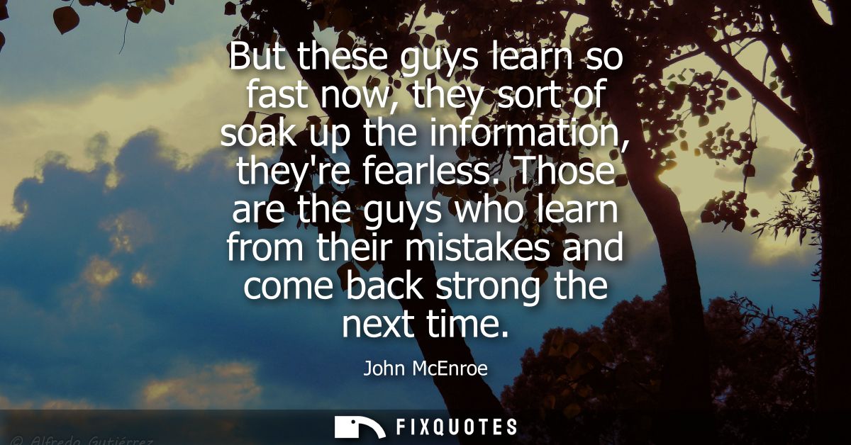 But these guys learn so fast now, they sort of soak up the information, theyre fearless. Those are the guys who learn fr