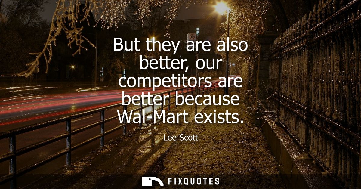 But they are also better, our competitors are better because Wal-Mart exists