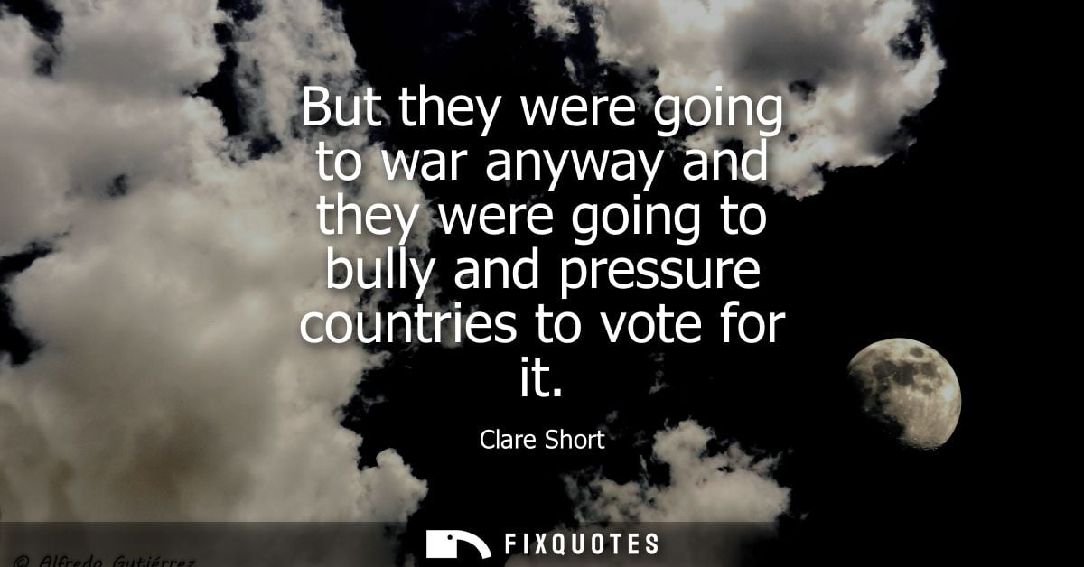 But they were going to war anyway and they were going to bully and pressure countries to vote for it