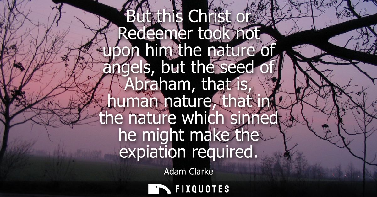 But this Christ or Redeemer took not upon him the nature of angels, but the seed of Abraham, that is, human nature, that