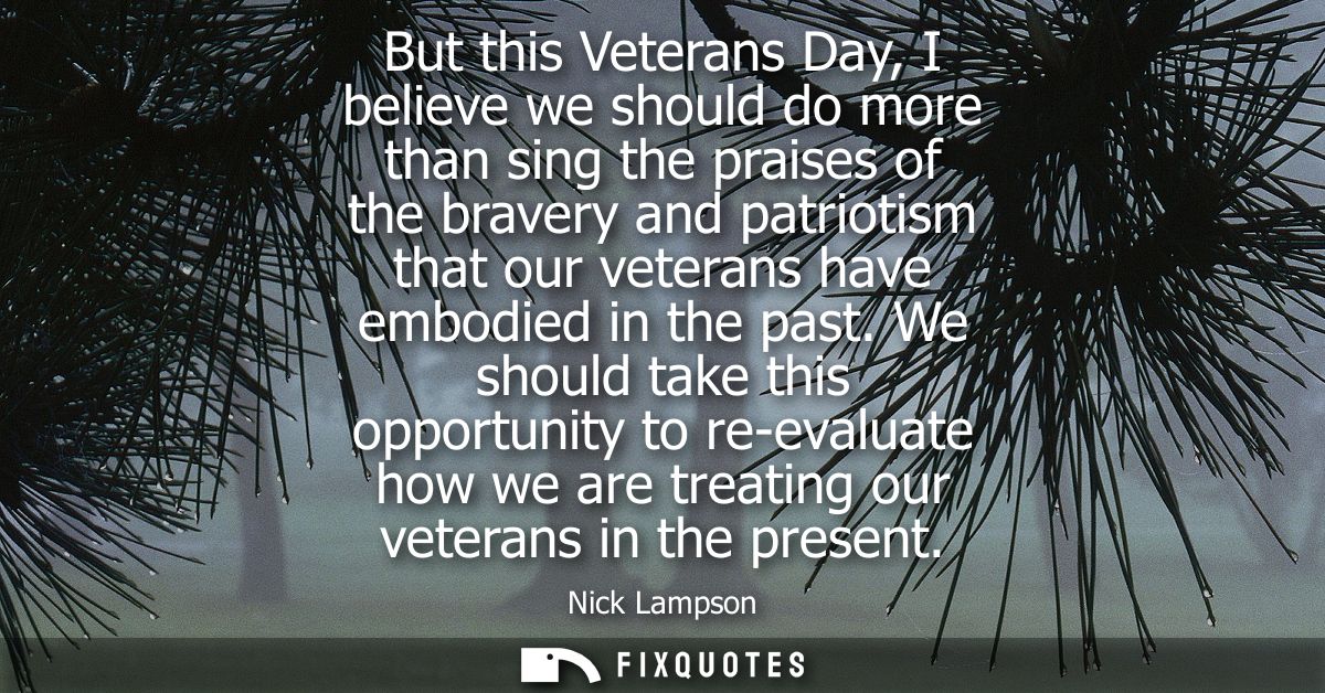 But this Veterans Day, I believe we should do more than sing the praises of the bravery and patriotism that our veterans