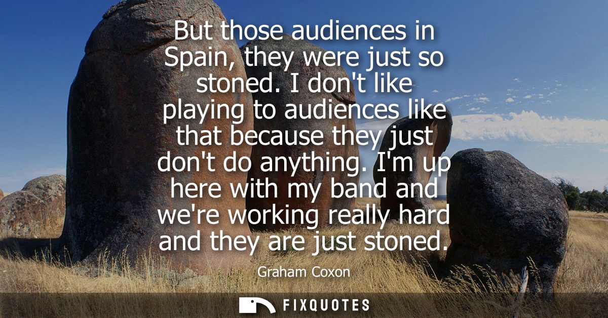 But those audiences in Spain, they were just so stoned. I dont like playing to audiences like that because they just don