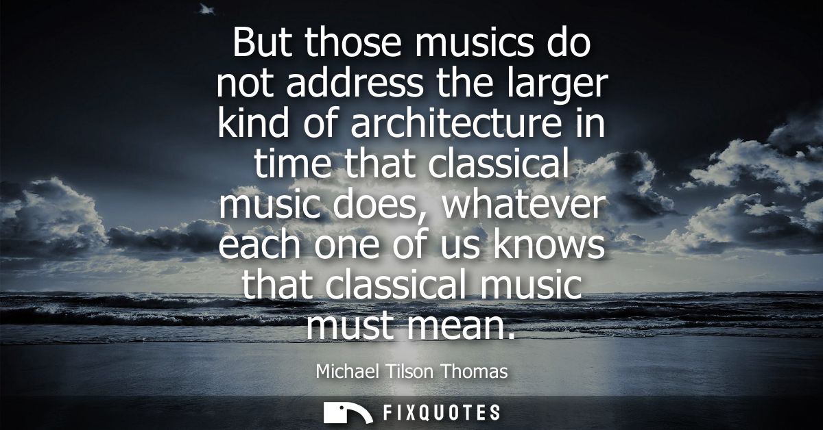 But those musics do not address the larger kind of architecture in time that classical music does, whatever each one of 